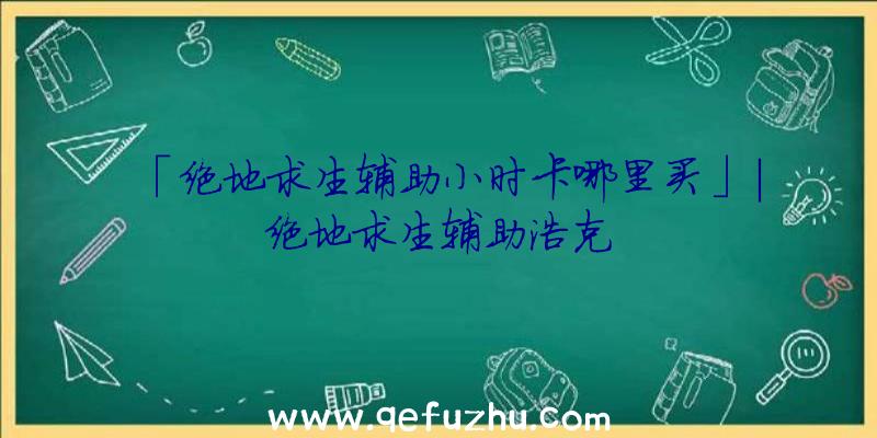 「绝地求生辅助小时卡哪里买」|绝地求生辅助浩克